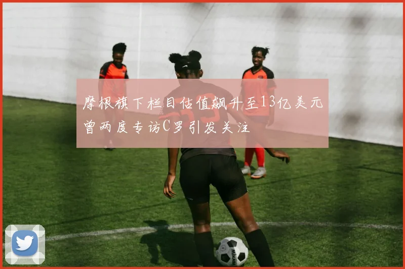 摩根旗下栏目估值飙升至13亿美元曾两度专访C罗引发关注