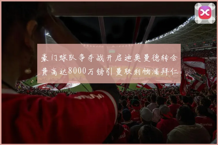 豪门球队争夺战开启迪奥曼德转会费高达8000万镑引曼联利物浦拜仁关注