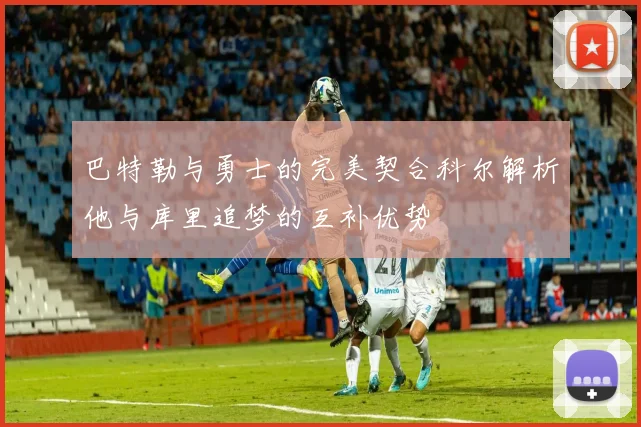 巴特勒与勇士的完美契合科尔解析他与库里追梦的互补优势