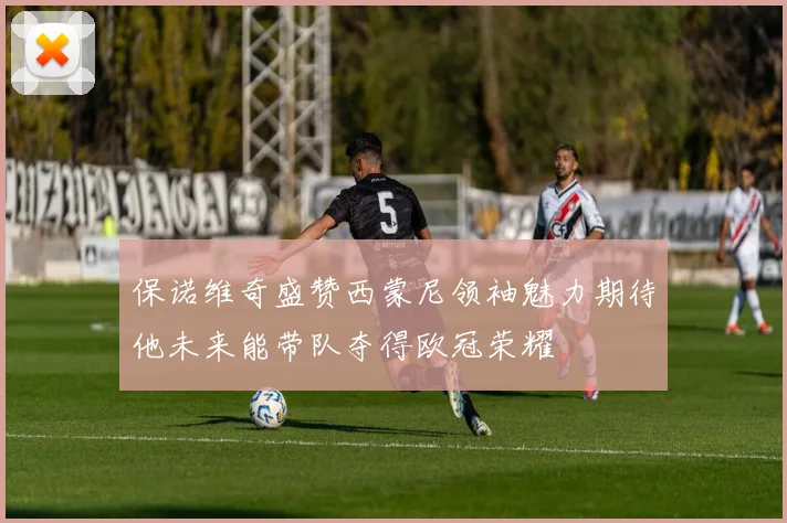 保诺维奇盛赞西蒙尼领袖魅力期待他未来能带队夺得欧冠荣耀
