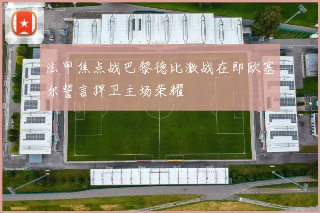 法甲焦点战巴黎德比激战在即欧塞尔誓言捍卫主场荣耀