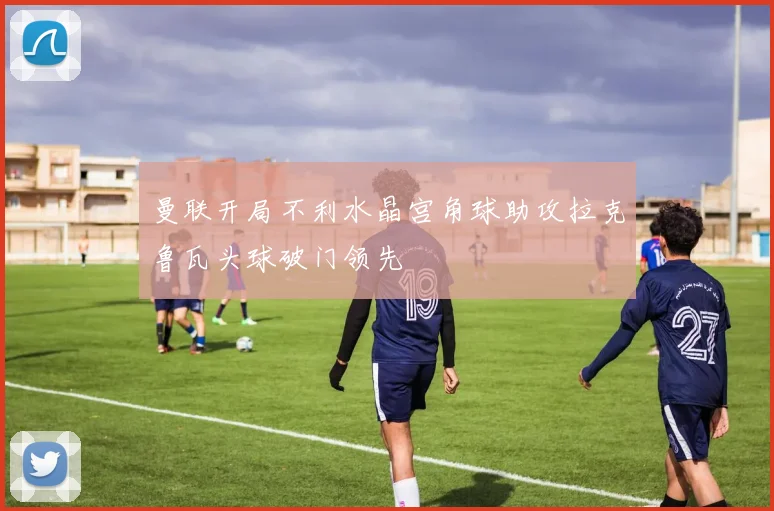 曼联开局不利水晶宫角球助攻拉克鲁瓦头球破门领先