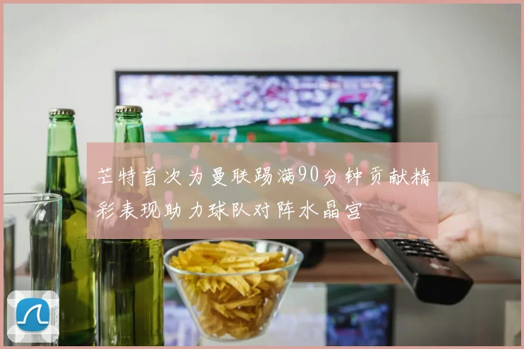 芒特首次为曼联踢满90分钟贡献精彩表现助力球队对阵水晶宫