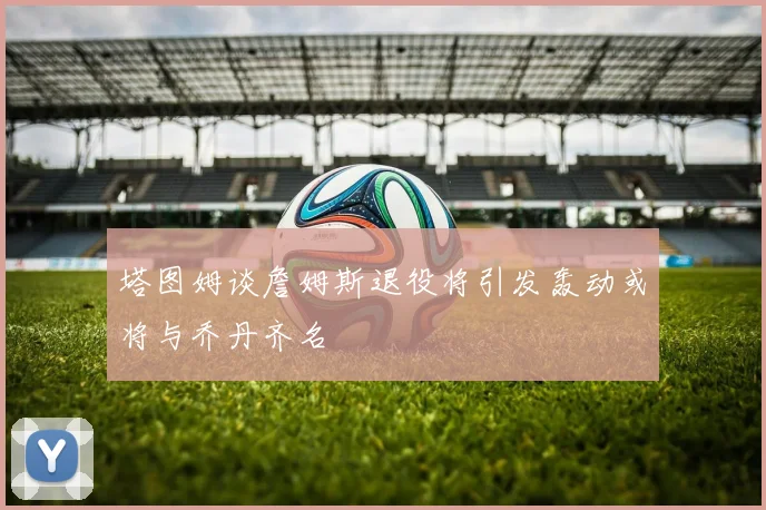 塔图姆谈詹姆斯退役将引发轰动或将与乔丹齐名