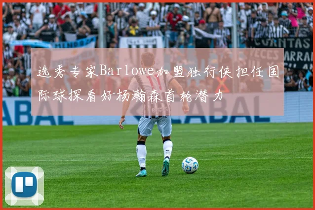 选秀专家Barlowe加盟独行侠担任国际球探看好杨瀚森首轮潜力