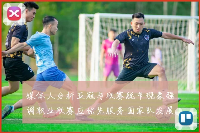 媒体人分析亚冠与联赛脱节现象强调职业联赛应优先服务国家队发展
