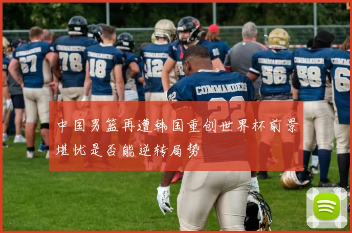 中国男篮再遭韩国重创世界杯前景堪忧是否能逆转局势
