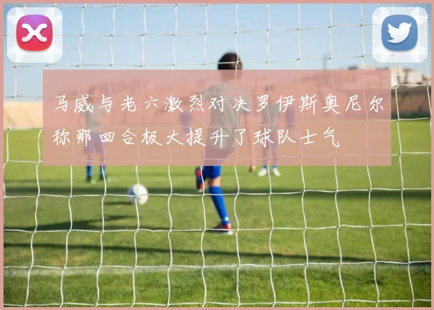 马威与老六激烈对决罗伊斯奥尼尔称那回合极大提升了球队士气