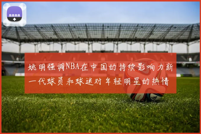 姚明强调NBA在中国的持续影响力新一代球员和球迷对年轻明星的热情不减