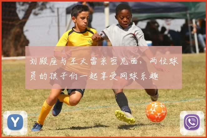 刘殿座与王大雷亲密见面，两位球员的孩子们一起享受网球乐趣